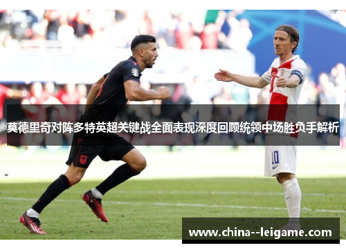 莫德里奇对阵多特英超关键战全面表现深度回顾统领中场胜负手解析
