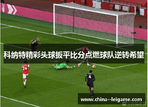 科纳特精彩头球扳平比分点燃球队逆转希望