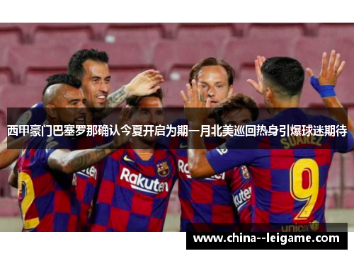 西甲豪门巴塞罗那确认今夏开启为期一月北美巡回热身引爆球迷期待
